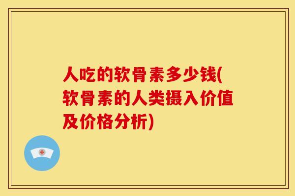 人吃的软骨素多少钱(软骨素的人类摄入价值及价格分析)