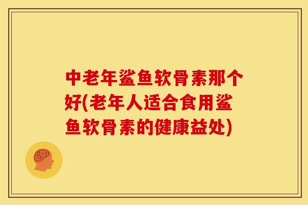 中老年鲨鱼软骨素那个好(老年人适合食用鲨鱼软骨素的健康益处)