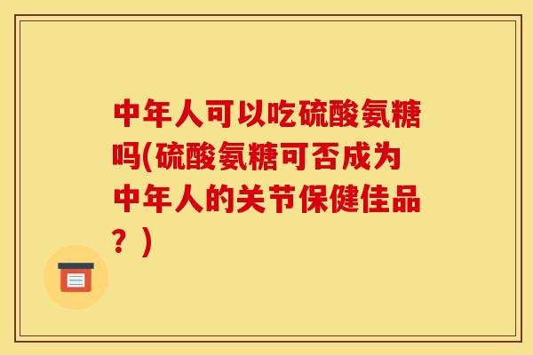 中年人可以吃硫酸氨糖吗(硫酸氨糖可否成为中年人的关节保健佳品？)