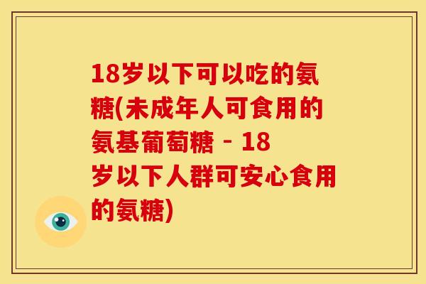 18岁以下可以吃的氨糖(未成年人可食用的氨基葡萄糖 - 18岁以下人群可安心食用的氨糖)