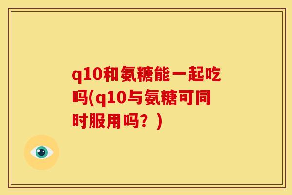 q10和氨糖能一起吃吗(q10与氨糖可同时服用吗？)