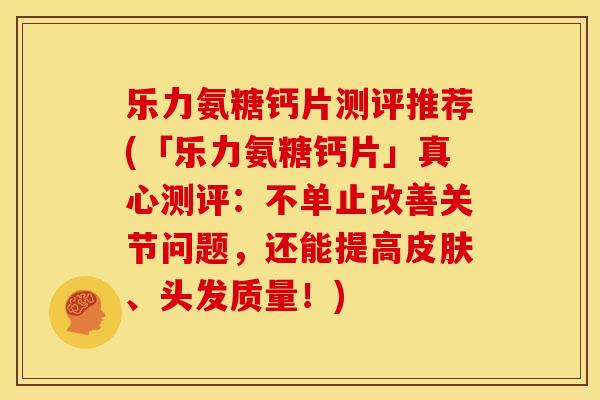 乐力氨糖钙片测评推荐(「乐力氨糖钙片」真心测评：不单止改善关节问题，还能提高皮肤、头发质量！)
