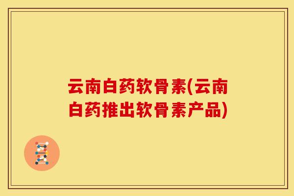 云南白药软骨素(云南白药推出软骨素产品)