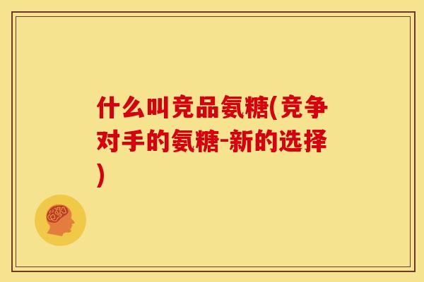 什么叫竞品氨糖(竞争对手的氨糖-新的选择)
