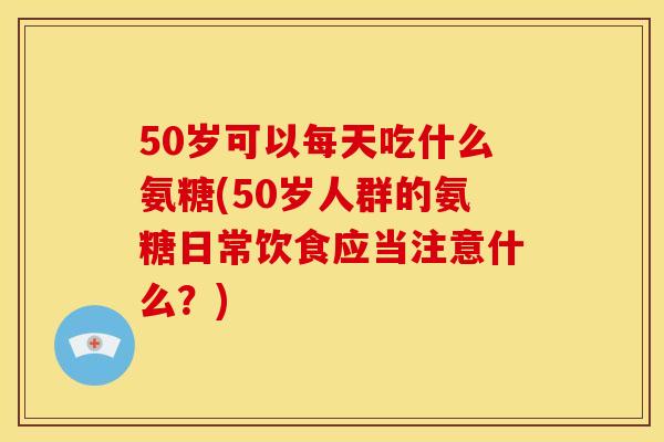 50岁可以每天吃什么氨糖(50岁人群的氨糖日常饮食应当注意什么？)
