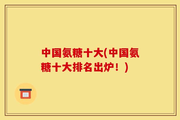 中国氨糖十大(中国氨糖十大排名出炉！)