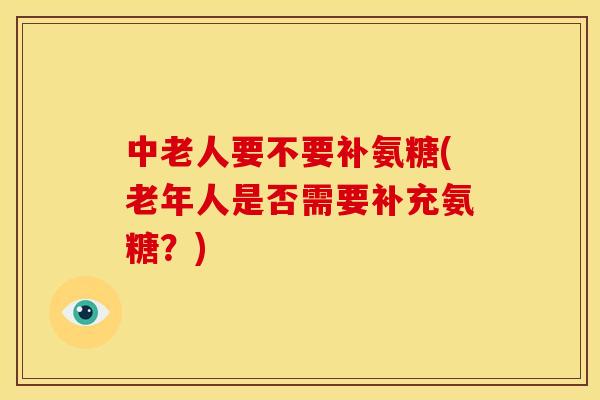 中老人要不要补氨糖(老年人是否需要补充氨糖？)