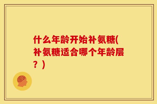 什么年龄开始补氨糖(补氨糖适合哪个年龄层？)