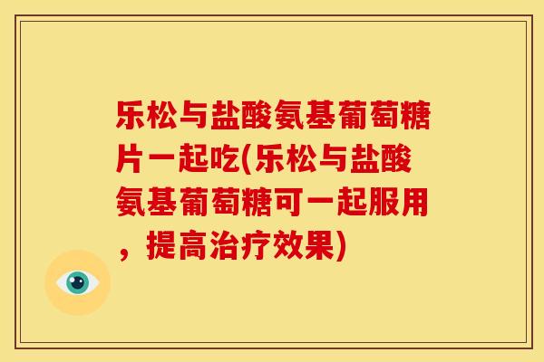 乐松与盐酸氨基葡萄糖片一起吃(乐松与盐酸氨基葡萄糖可一起服用，提高治疗效果)