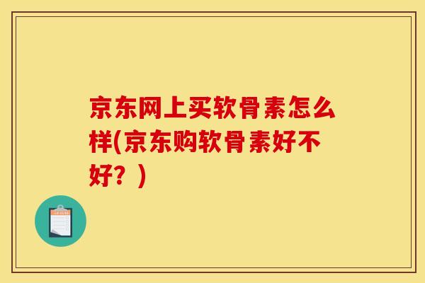 京东网上买软骨素怎么样(京东购软骨素好不好？)