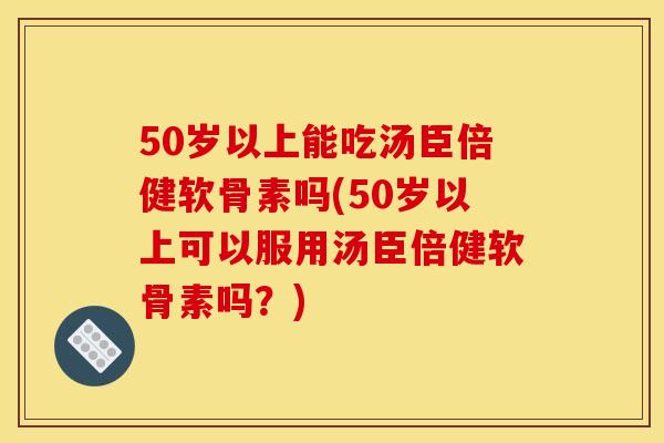 50岁以上能吃汤臣倍健软骨素吗(50岁以上可以服用汤臣倍健软骨素吗？)