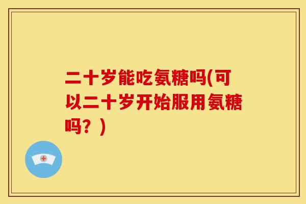 二十岁能吃氨糖吗(可以二十岁开始服用氨糖吗？)