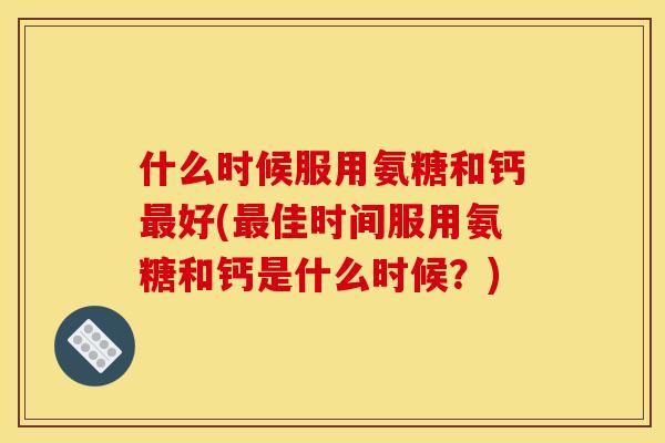 什么时候服用氨糖和钙最好(最佳时间服用氨糖和钙是什么时候？)