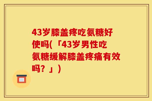 43岁膝盖疼吃氨糖好使吗(「43岁男性吃氨糖缓解膝盖疼痛有效吗？」)