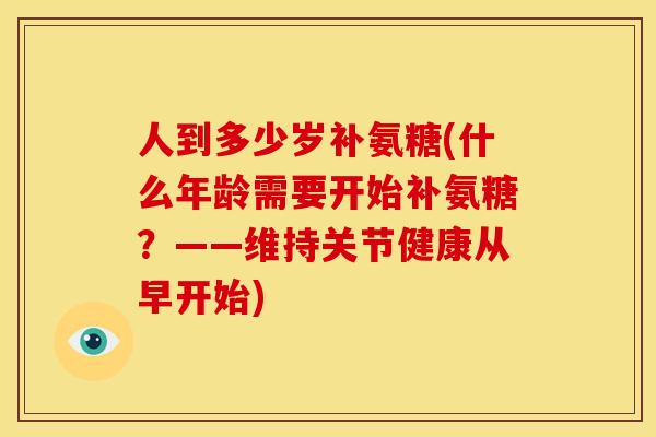 人到多少岁补氨糖(什么年龄需要开始补氨糖？——维持关节健康从早开始)