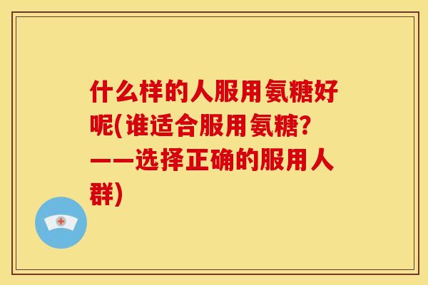 什么样的人服用氨糖好呢(谁适合服用氨糖？——选择正确的服用人群)