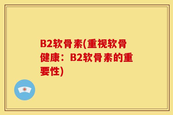 B2软骨素(重视软骨健康：B2软骨素的重要性)