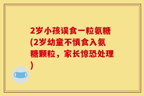2岁小孩误食一粒氨糖(2岁幼童不慎食入氨糖颗粒，家长惊恐处理)