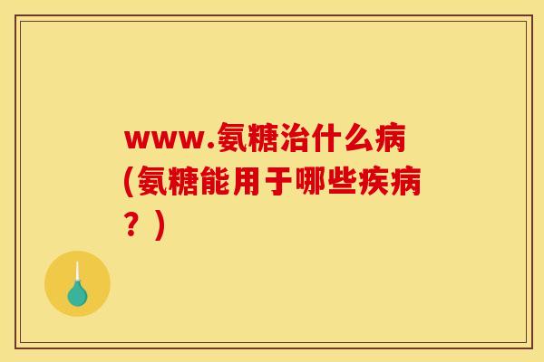 www.氨糖治什么病(氨糖能用于哪些疾病？)