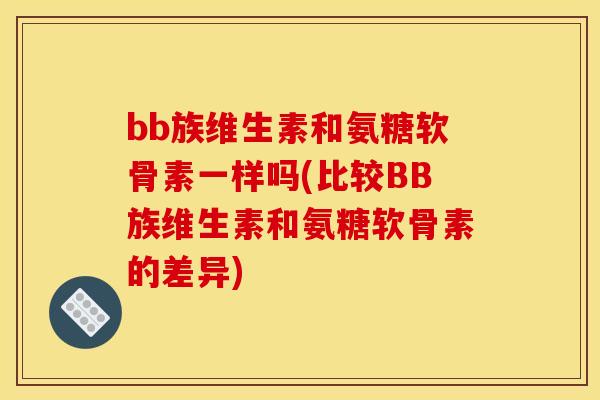 bb族维生素和氨糖软骨素一样吗(比较BB族维生素和氨糖软骨素的差异)