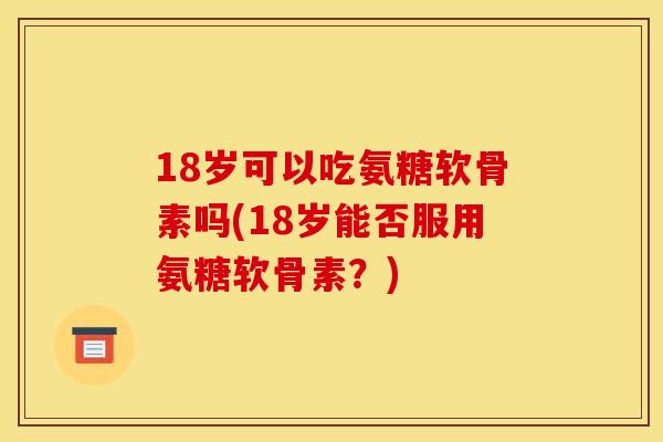 18岁可以吃氨糖软骨素吗(18岁能否服用氨糖软骨素？)