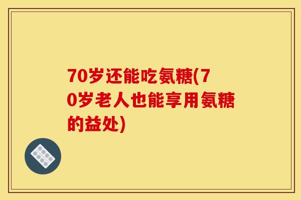 70岁还能吃氨糖(70岁老人也能享用氨糖的益处)