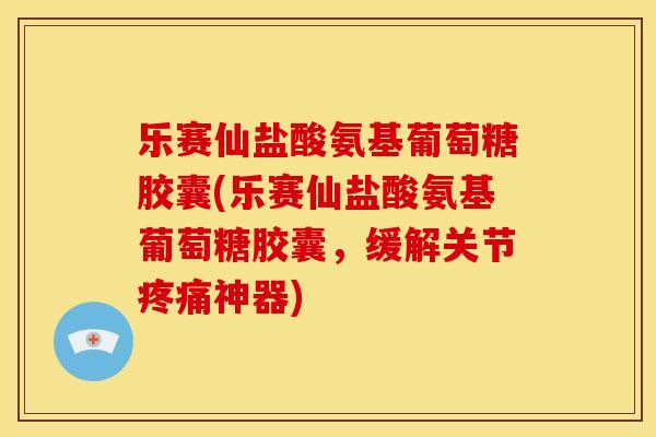 乐赛仙盐酸氨基葡萄糖胶囊(乐赛仙盐酸氨基葡萄糖胶囊，缓解关节疼痛神器)