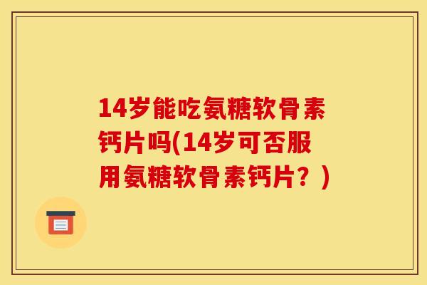 14岁能吃氨糖软骨素钙片吗(14岁可否服用氨糖软骨素钙片？)