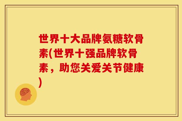 世界十大品牌氨糖软骨素(世界十强品牌软骨素，助您关爱关节健康)