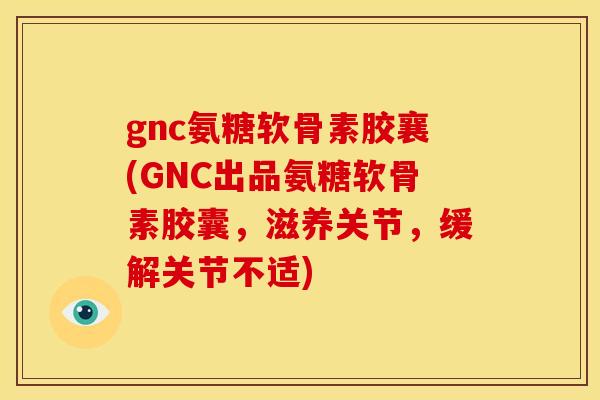 gnc氨糖软骨素胶襄(GNC出品氨糖软骨素胶囊，滋养关节，缓解关节不适)