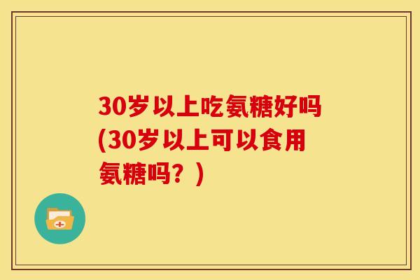 30岁以上吃氨糖好吗(30岁以上可以食用氨糖吗？)