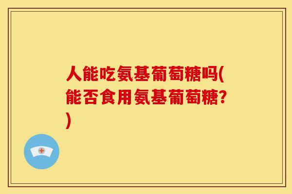 人能吃氨基葡萄糖吗(能否食用氨基葡萄糖？)