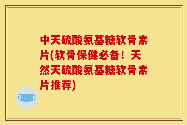中天硫酸氨基糖软骨素片(软骨保健必备！天然天硫酸氨基糖软骨素片推荐)