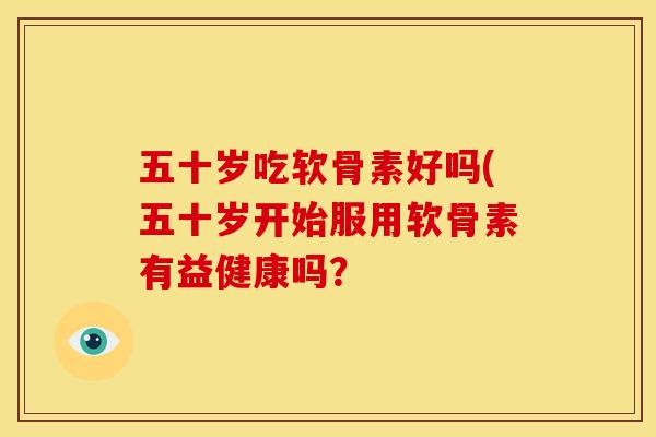 五十岁吃软骨素好吗(五十岁开始服用软骨素有益健康吗？