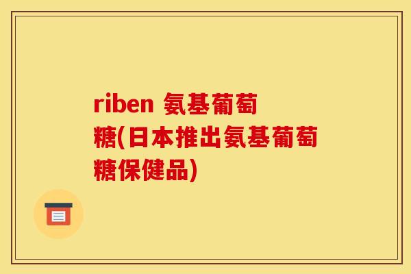 riben 氨基葡萄糖(日本推出氨基葡萄糖保健品)