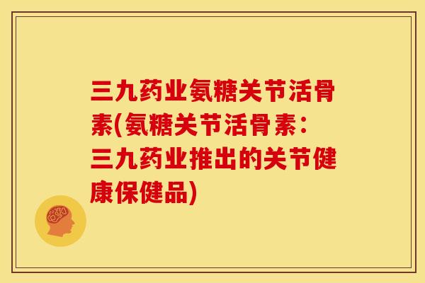 三九药业氨糖关节活骨素(氨糖关节活骨素：三九药业推出的关节健康保健品)