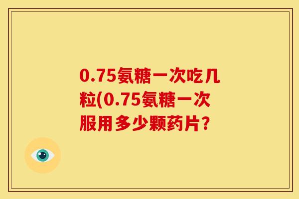 0.75氨糖一次吃几粒(0.75氨糖一次服用多少颗药片？