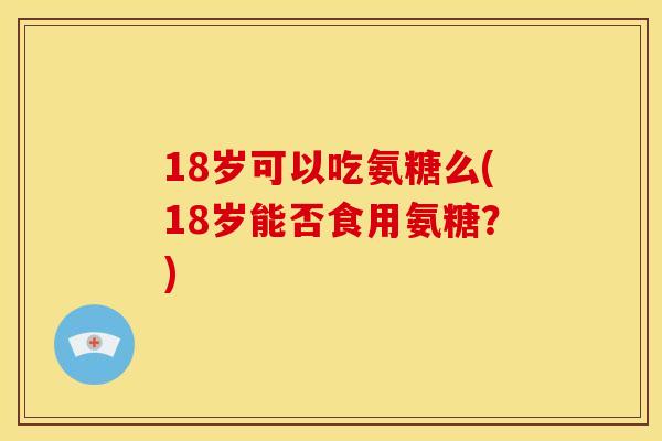 18岁可以吃氨糖么(18岁能否食用氨糖？)