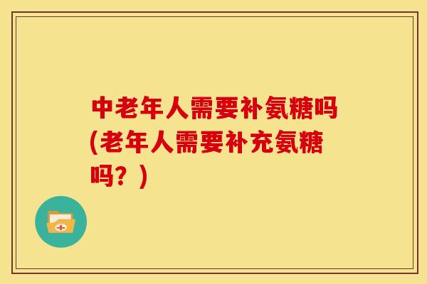 中老年人需要补氨糖吗(老年人需要补充氨糖吗？)