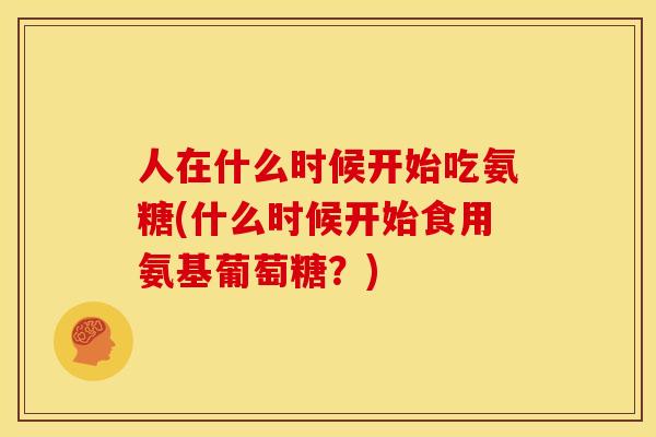 人在什么时候开始吃氨糖(什么时候开始食用氨基葡萄糖？)