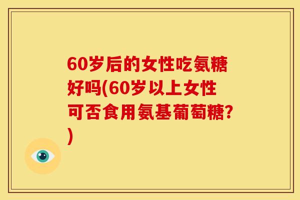 60岁后的女性吃氨糖好吗(60岁以上女性可否食用氨基葡萄糖？)