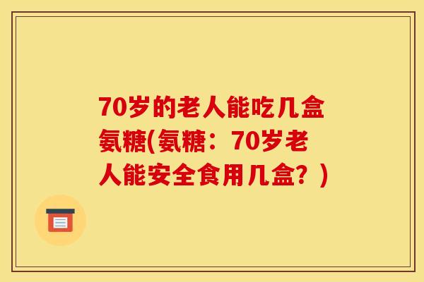 70岁的老人能吃几盒氨糖(氨糖：70岁老人能安全食用几盒？)