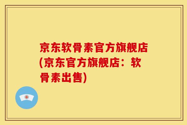 京东软骨素官方旗舰店(京东官方旗舰店：软骨素出售)