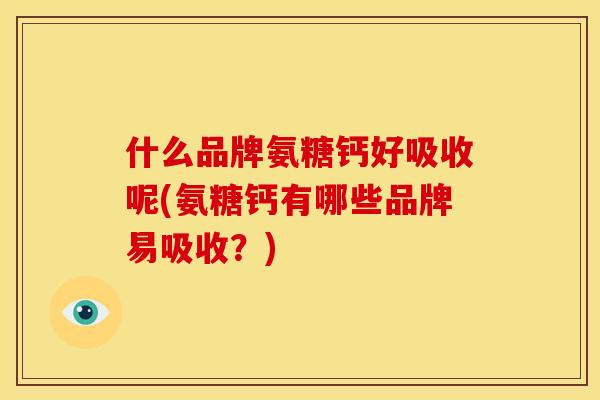 什么品牌氨糖钙好吸收呢(氨糖钙有哪些品牌易吸收？)