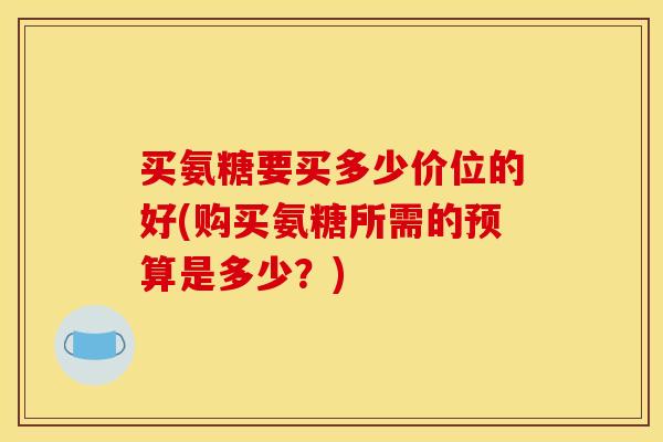 买氨糖要买多少价位的好(购买氨糖所需的预算是多少？)