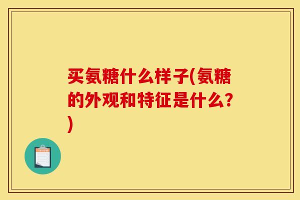 买氨糖什么样子(氨糖的外观和特征是什么？)