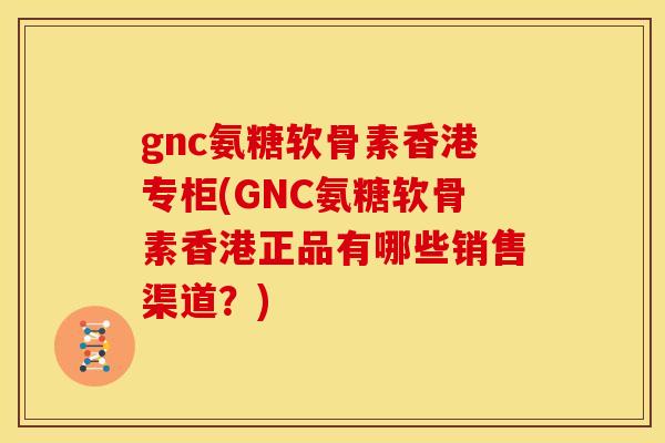 gnc氨糖软骨素香港专柜(GNC氨糖软骨素香港正品有哪些销售渠道？)
