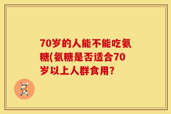 70岁的人能不能吃氨糖(氨糖是否适合70岁以上人群食用？