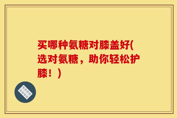 买哪种氨糖对膝盖好(选对氨糖，助你轻松护膝！)