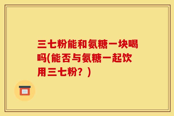 三七粉能和氨糖一块喝吗(能否与氨糖一起饮用三七粉？)